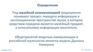 Под музейной коммуникацией традиционно
понимают процесс передачи информации в
экспозиционном пространстве музея, в котором
средством передачи является музейный предмет,
а получателями информации посетители.
Общепринятой моделью коммуникации в
российской музеологии является модель Дункана
Камерона
Определение
А.Г. ЛещенкоДекабрь 2016
 