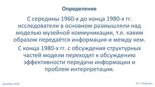 С середины 1960-х до конца 1980-х гг.
исследователи в основном размышляли над
моделью музейной коммуникации, т.е. каким
образом передаётся информация и между кем.
С конца 1980-х гг. с обсуждения структурных
частей модели переходят к обсуждению
эффективности передачи информации и
проблем интерпретации.
Определение
А.Г. ЛещенкоДекабрь 2016
 