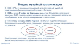 Модель музейной коммуникации
В том же году канадец Харли Паркер, начальник отдела экспозиции
Королевского музея Онтарио, предлагает модель, состоящую из предмета и
посетителя:
Коммуникация происходит там, где два круга пересекаются.
Акцент на когнитивных способностях посетителя.
Муз. предмет/
концепция
Посетитель
В 1960-1970-е гг. основной площадкой для обсуждений музейной
коммуникации был американский журнал «Curator».
В 1963 г., венгр Стефан де Борхеджи, директор Общественного музея
Милуоки, США, говоря о коммуникации в музее, не предлагает модель, но
подчёркивает, что в центре коммуникации – посетитель.
Знания посетителяОрганизация предметов
А.Г. ЛещенкоДекабрь 2016
 