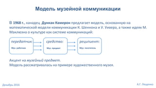 Модель музейной коммуникации
В 1968 г., канадец Дункан Камерон предлагает модель, основанную на
математической модели коммуникации К. Шеннона и У. Уивера, а также идеях М.
Маклюэна о культуре как системе коммуникаций:
передатчик: средство: реципиент:
Акцент на музейный предмет.
Модель рассматривалась на примере художественного музея.
Муз. работник Муз. предмет Муз. посетитель
А.Г. ЛещенкоДекабрь 2016
 