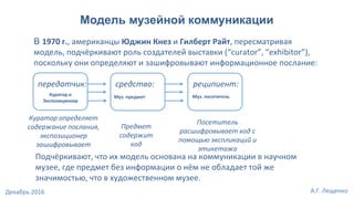 Модель музейной коммуникации
В 1970 г., американцы Юджин Кнез и Гилберт Райт, пересматривая
модель, подчёркивают роль создателей выставки (“curator”, “exhibitor”),
поскольку они определяют и зашифровывают информационное послание:
передатчик: средство: реципиент:
Куратор и
Экспозиционер
Муз. предмет Муз. посетитель
Куратор определяет
содержание послания,
экспозиционер
зашифровывает
Предмет
содержит
код
Посетитель
расшифровывает код с
помощью экспликаций и
этикетажа
Подчёркивают, что их модель основана на коммуникации в научном
музее, где предмет без информации о нём не обладает той же
значимостью, что в художественном музее.
А.Г. ЛещенкоДекабрь 2016
 