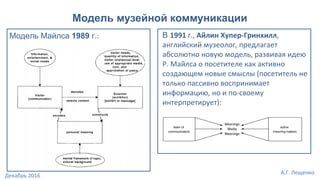 Модель музейной коммуникации
В 1991 г., Айлин Хупер-Гринхилл,
английский музеолог, предлагает
абсолютно новую модель, развивая идею
Р. Майлса о посетителе как активно
создающем новые смыслы (посетитель не
только пассивно воспринимает
информацию, но и по-своему
интерпретирует):
Модель Майлса 1989 г.:
А.Г. Лещенко
Декабрь 2016
 