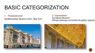 1. Purposely built
Eg-Metropolitan Museum of Art , New York.
2. Conversions
Eg-Vatican Museum
(Simple pathways converted into gallery spaces)
 