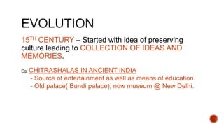 15TH CENTURY – Started with idea of preserving
culture leading to COLLECTION OF IDEAS AND
MEMORIES.
Eg: CHITRASHALAS IN ANCIENT INDIA
- Source of entertainment as well as means of education.
- Old palace( Bundi palace), now museum @ New Delhi.
 