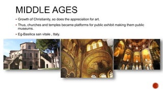  Growth of Christianity, so does the appreciation for art.
 Thus, churches and temples became platforms for public exhibit making them public
museums.
 Eg-Basilica san vitale , Italy.
 