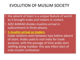 EVOLUTION OF MUSLIM SOCIETY
• the advent of islam is a unique feature of world
as it brought arabs and indians in contact.
• AZIZ AHMAD divides muslims arrival in
subcontinent in three phases.
• 1-muslim arrival as traders.
trade relations exist between two before advent
of islam. Arabs used to visit india for trade
purpose. with the passage of time arabs start
settling along malabar. this was infact start of
indo muslim civilization
 