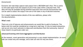 ExclusiveJoin
Exclusive Join task helps capture task output from a DECISION task’s flow. This is useful
to wire task inputs from the outputs of one of the cases within a decision flow. This
data will only be available during workflow execution time and the ExclusiveJoin task
can be used to collect the output from one of the tasks in any of decision branches.
For in-depth implementation details of the new additions, please refer
the documentation.
What’s next
There are a lot of features and enhancements we would like to add to Conductor. The
below wish list could be considered as a long-term road map. It is by no means exhaustive,
and we are very much welcome to ideas and contributions from the community. Some of
these listed in no particular order are:
Advanced Eventing with Event Aggregation and Distribution
At the moment, event generation and processing is a very simple implementation. An event
task can create only one message, and a task can wait for only one event.
 