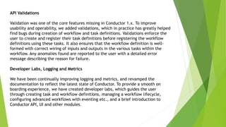 API Validations
Validation was one of the core features missing in Conductor 1.x. To improve
usability and operability, we added validations, which in practice has greatly helped
find bugs during creation of workflow and task definitions. Validations enforce the
user to create and register their task definitions before registering the workflow
definitions using these tasks. It also ensures that the workflow definition is well-
formed with correct wiring of inputs and outputs in the various tasks within the
workflow. Any anomalies found are reported to the user with a detailed error
message describing the reason for failure.
Developer Labs, Logging and Metrics
We have been continually improving logging and metrics, and revamped the
documentation to reflect the latest state of Conductor. To provide a smooth on
boarding experience, we have created developer labs, which guides the user
through creating task and workflow definitions, managing a workflow lifecycle,
configuring advanced workflows with eventing etc., and a brief introduction to
Conductor API, UI and other modules.
 