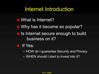 Jiri J. Cejka
Internet Introduction
 What is Internet?
 Why has it become so popular?
 Is Internet secure enough to build
business on it?
 If Yes:
– HOW do I guarantee Security and Privacy
– WHEN should I start to invest into it?
 