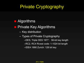 Jiri J. Cejka
Private Cryptography
 Algorithms
 Private Key Algorithms
– Key distribution
– Types of Private Cryptography
–DES, Triple DES 1977 : 56-bit key length
–RC2, RC4 Rivest code: 1-1024 bit length
–IDEA 1990 Zurich: 128 bit key
 