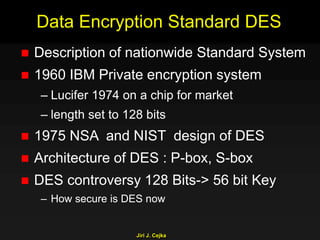 Jiri J. Cejka
Data Encryption Standard DES
 Description of nationwide Standard System
 1960 IBM Private encryption system
– Lucifer 1974 on a chip for market
– length set to 128 bits
 1975 NSA and NIST design of DES
 Architecture of DES : P-box, S-box
 DES controversy 128 Bits-> 56 bit Key
– How secure is DES now
 