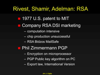 Jiri J. Cejka
Rivest, Shamir, Adelman: RSA
 1977 U.S. patent to MIT
 Company RSA DSI marketing
– computation intensive
– chip production unsuccessful
– RSA Bidzos MailSafe
 Phil Zimmermann PGP
– Encryption on microprocessor
– PGP Public key algorithm on PC
– Export law, International Version
 