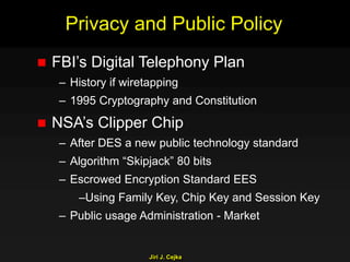 Jiri J. Cejka
Privacy and Public Policy
 FBI’s Digital Telephony Plan
– History if wiretapping
– 1995 Cryptography and Constitution
 NSA’s Clipper Chip
– After DES a new public technology standard
– Algorithm “Skipjack” 80 bits
– Escrowed Encryption Standard EES
–Using Family Key, Chip Key and Session Key
– Public usage Administration - Market
 