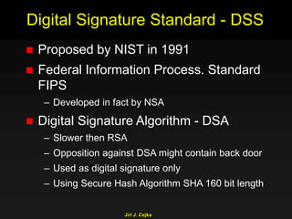 Jiri J. Cejka
Digital Signature Standard - DSS
 Proposed by NIST in 1991
 Federal Information Process. Standard
FIPS
– Developed in fact by NSA
 Digital Signature Algorithm - DSA
– Slower then RSA
– Opposition against DSA might contain back door
– Used as digital signature only
– Using Secure Hash Algorithm SHA 160 bit length
 