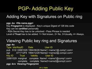 Jiri J. Cejka
Adding Key with Signatures on Public ring
pgp -ka <file name.pgp>
Key Fingeprint is displayed - Key’s unique Digest of 128 bits code
Key can be certified personally
- RSA Secret Key has to be unlocked - Pass Phrase is needed
Level of Trust has to be added: 1= Not known, 2= No, 3=Usually, 4= Always.
Viewing Public key ring and Signatures
pgp -kc
Type bits/KeyID Date User ID
pub 512/ 33681029 1994/08/28 Name1 <name1@.comp1.com>
sig! A71712F9 1994/12/28 Name2 <name2@.comp2.com>
Key ID Trust Validity User ID
33681029 marginal complete Name1 <name1@comp1.com>
complete complete Name2<name2@comp2.com>
pgp -kvv Viewing Fingerprint
PGP- Adding Public Key
 