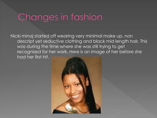 Nicki minaj started off wearing very minimal make up, non
descript yet seductive clothing and black mid length hair. This
was during the time where she was still trying to get
recognised for her work. Here is an image of her before she
had her first hit.
 