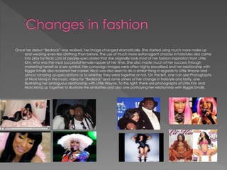 Once her debut “Bedrock” was realised, her image changed dramatically. She started using much more make up
and wearing even less clothing than before. The use of much more extravagant choices in hairstyles also came
into play for Nicki. Lots of people speculated that she originally took most of her fashion inspiration from Little
Kim, who was the most successful female rapper of her time. She also made much of her success through
marketing herself as a sex symbol. Her campaign images were often highly sexualised and her relationship with
Biggie Smalls also rocketed her career. Nicki was also seen to do a similar thing in regards to Little Wayne and
almost ramping up speculations as to whether they were together or not. On the left, one can see Photographs
of Nicki Minaj in the music video for “Bedrock” and some others of her change in hairstyle and lastly, one
illustrating her ambiguous relationship with Little Wayne. To the right, there are photographs of Little Kim and
Nicki Minaj up together to illustrate the similarities and also one portraying her relationship with Biggie Smalls.
 