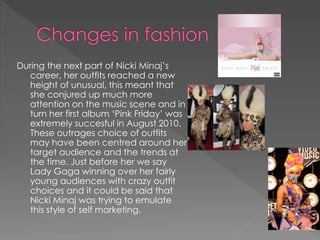 During the next part of Nicki Minaj’s
career, her outfits reached a new
height of unusual, this meant that
she conjured up much more
attention on the music scene and in
turn her first album ‘Pink Friday’ was
extremely succesful in August 2010.
These outrages choice of outfits
may have been centred around her
target audience and the trends at
the time. Just before her we say
Lady Gaga winning over her fairly
young audiences with crazy outfit
choices and it could be said that
Nicki Minaj was trying to emulate
this style of self marketing.
 