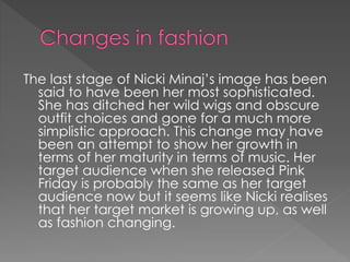 The last stage of Nicki Minaj’s image has been
said to have been her most sophisticated.
She has ditched her wild wigs and obscure
outfit choices and gone for a much more
simplistic approach. This change may have
been an attempt to show her growth in
terms of her maturity in terms of music. Her
target audience when she released Pink
Friday is probably the same as her target
audience now but it seems like Nicki realises
that her target market is growing up, as well
as fashion changing.
 