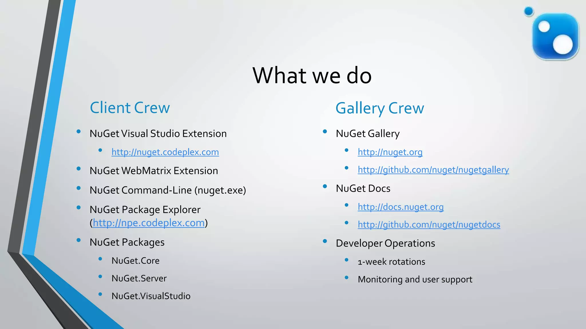 What we do
Client Crew
• NuGetVisual Studio Extension
• http://nuget.codeplex.com
• NuGet WebMatrix Extension
• NuGet Command-Line (nuget.exe)
• NuGet Package Explorer
(http://npe.codeplex.com)
• NuGet Packages
• NuGet.Core
• NuGet.Server
• NuGet.VisualStudio
Gallery Crew
• NuGet Gallery
• http://nuget.org
• http://github.com/nuget/nugetgallery
• NuGet Docs
• http://docs.nuget.org
• http://github.com/nuget/nugetdocs
• Developer Operations
• 1-week rotations
• Monitoring and user support
 
