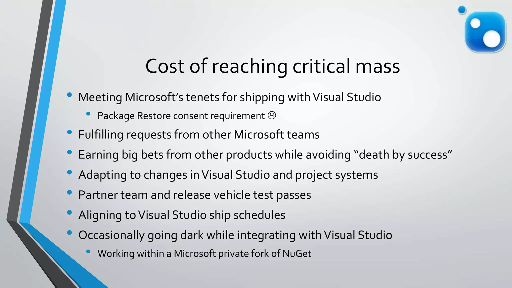 Cost of reaching critical mass
• Meeting Microsoft’s tenets for shipping withVisual Studio
• Package Restore consent requirement 
• Fulfilling requests from other Microsoft teams
• Earning big bets from other products while avoiding “death by success”
• Adapting to changes inVisual Studio and project systems
• Partner team and release vehicle test passes
• Aligning toVisual Studio ship schedules
• Occasionally going dark while integrating withVisual Studio
• Working within a Microsoft private fork of NuGet
 