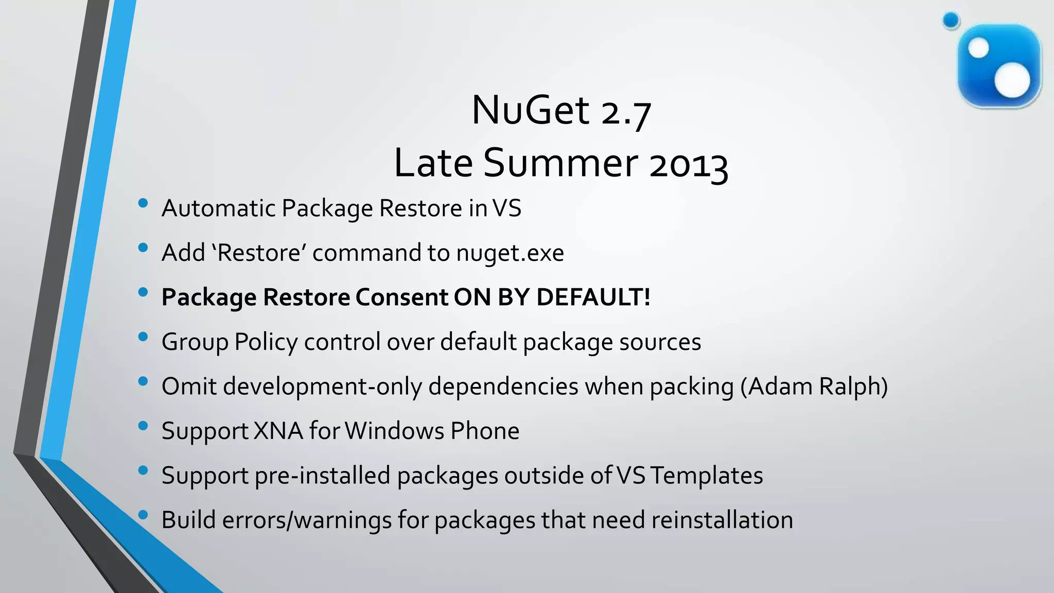 NuGet 2.7
Late Summer 2013
• Automatic Package Restore inVS
• Add ‘Restore’ command to nuget.exe
• Package Restore Consent ON BY DEFAULT!
• Group Policy control over default package sources
• Omit development-only dependencies when packing (Adam Ralph)
• Support XNA forWindows Phone
• Support pre-installed packages outside ofVSTemplates
• Build errors/warnings for packages that need reinstallation
 