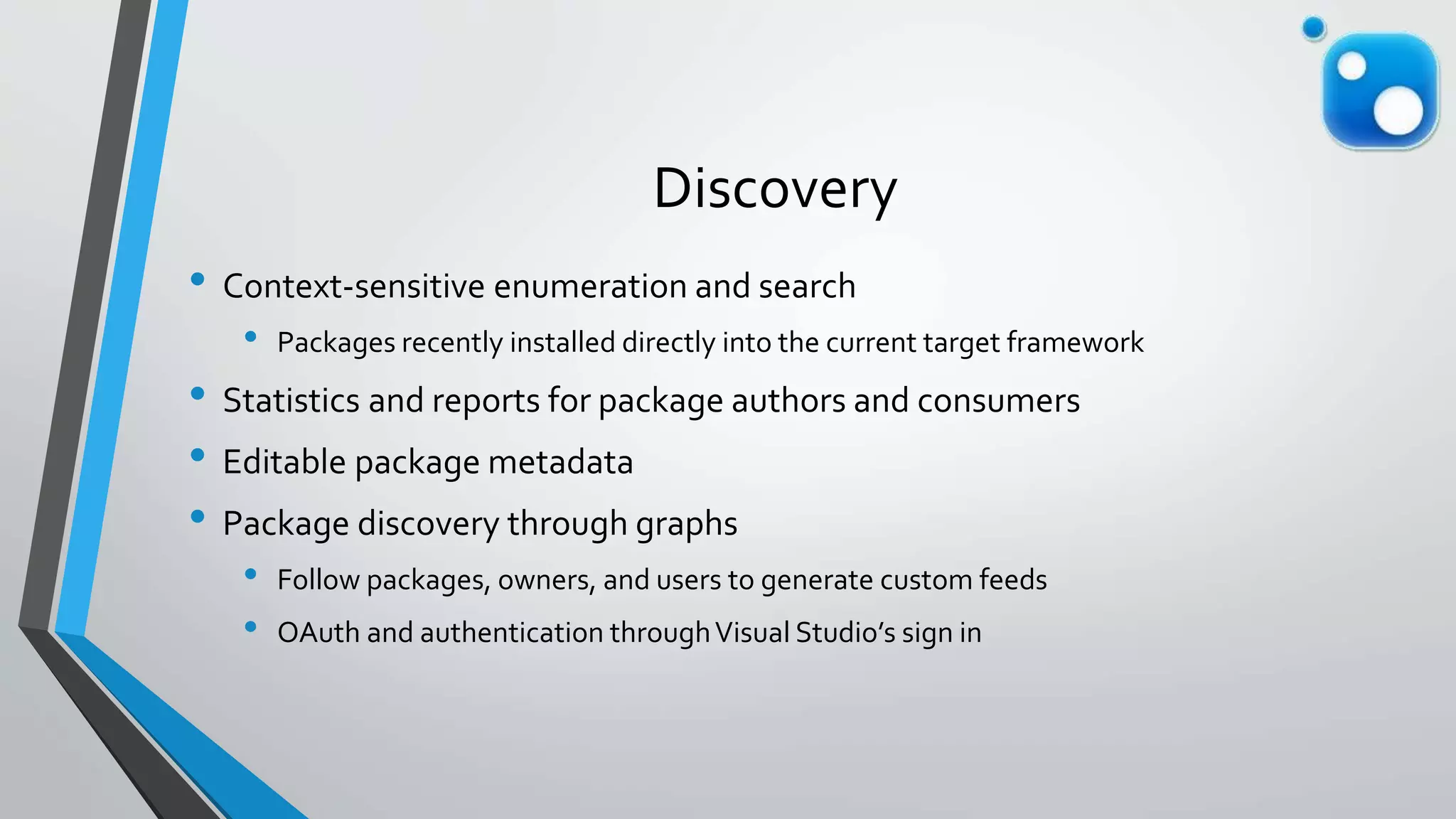 Discovery
• Context-sensitive enumeration and search
• Packages recently installed directly into the current target framework
• Statistics and reports for package authors and consumers
• Editable package metadata
• Package discovery through graphs
• Follow packages, owners, and users to generate custom feeds
• OAuth and authentication throughVisual Studio’s sign in
 