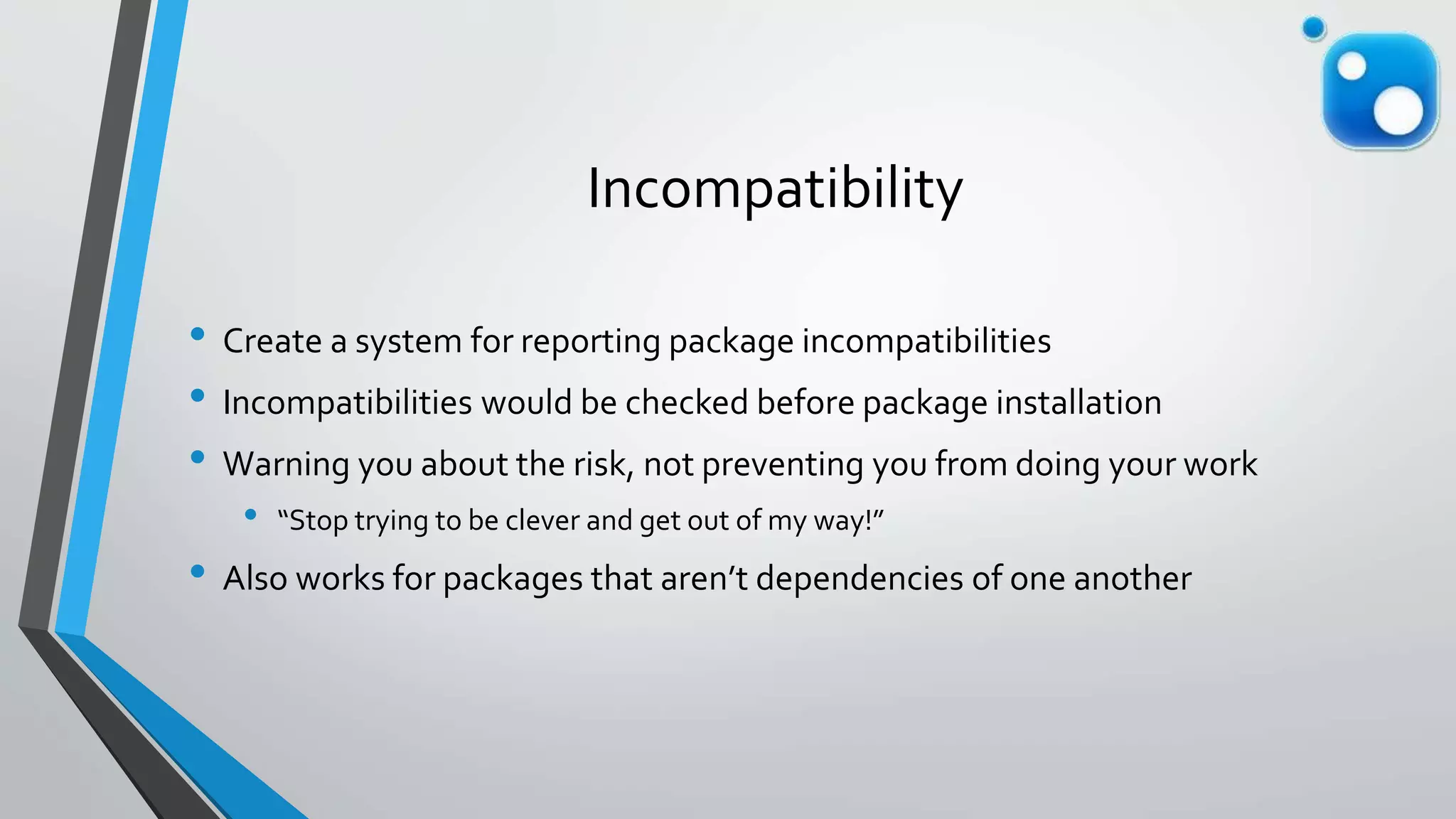 Incompatibility
• Create a system for reporting package incompatibilities
• Incompatibilities would be checked before package installation
• Warning you about the risk, not preventing you from doing your work
• “Stop trying to be clever and get out of my way!”
• Also works for packages that aren’t dependencies of one another
 