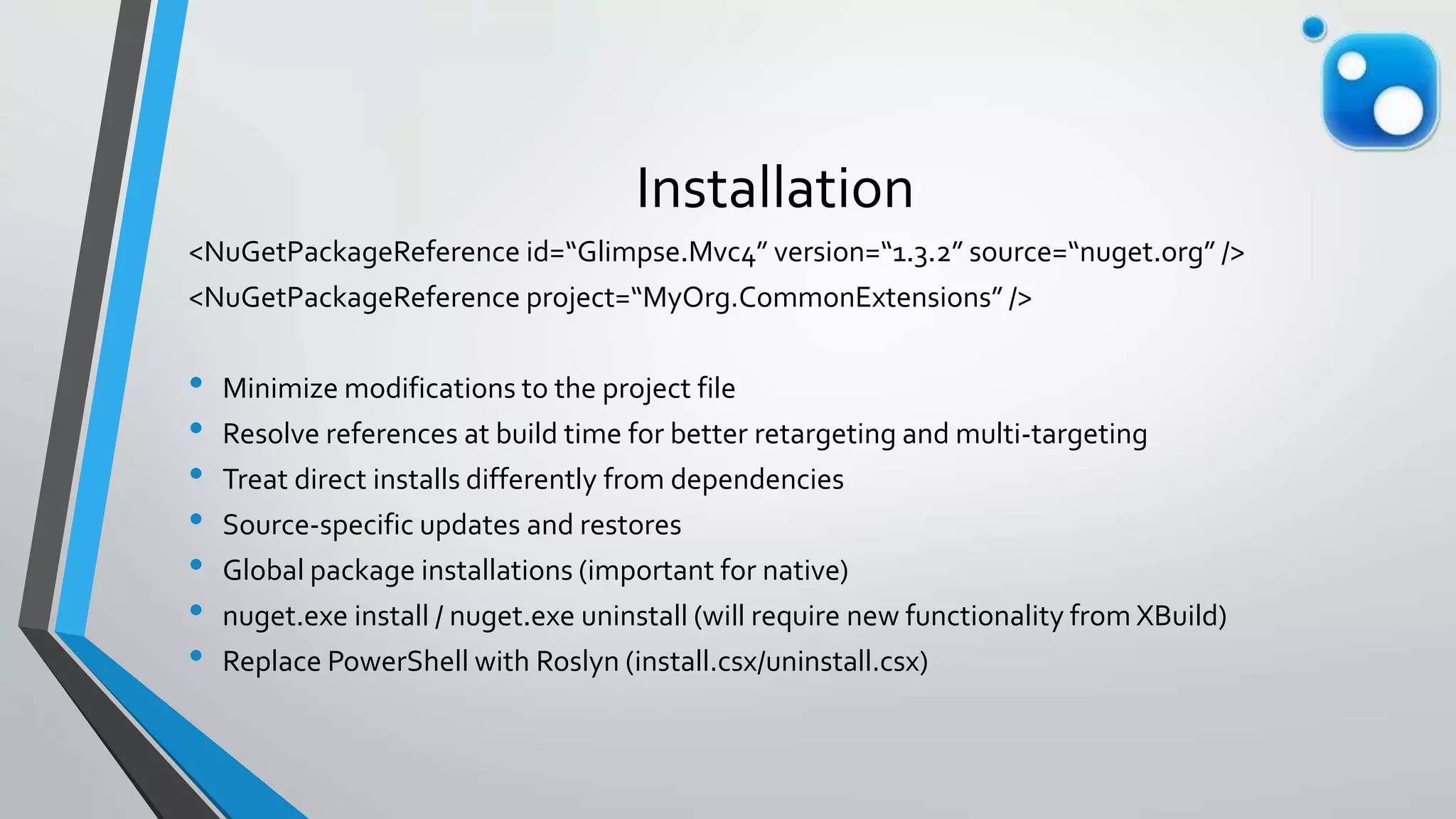 Installation
<NuGetPackageReference id=“Glimpse.Mvc4” version=“1.3.2” source=“nuget.org” />
<NuGetPackageReference project=“MyOrg.CommonExtensions” />
• Minimize modifications to the project file
• Resolve references at build time for better retargeting and multi-targeting
• Treat direct installs differently from dependencies
• Source-specific updates and restores
• Global package installations (important for native)
• nuget.exe install / nuget.exe uninstall (will require new functionality from XBuild)
• Replace PowerShell with Roslyn (install.csx/uninstall.csx)
 