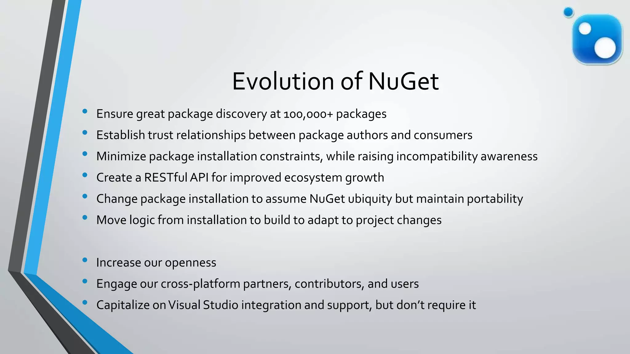 Evolution of NuGet
• Ensure great package discovery at 100,000+ packages
• Establish trust relationships between package authors and consumers
• Minimize package installation constraints, while raising incompatibility awareness
• Create a RESTful API for improved ecosystem growth
• Change package installation to assume NuGet ubiquity but maintain portability
• Move logic from installation to build to adapt to project changes
• Increase our openness
• Engage our cross-platform partners, contributors, and users
• Capitalize onVisual Studio integration and support, but don’t require it
 