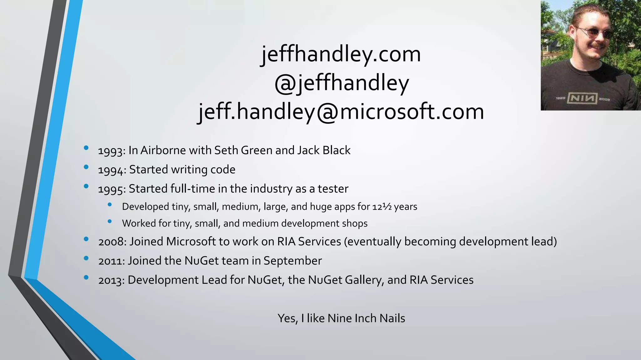 jeffhandley.com
@jeffhandley
jeff.handley@microsoft.com
• 1993: In Airborne with Seth Green and Jack Black
• 1994: Started writing code
• 1995: Started full-time in the industry as a tester
• Developed tiny, small, medium, large, and huge apps for 12½ years
• Worked for tiny, small, and medium development shops
• 2008: Joined Microsoft to work on RIA Services (eventually becoming development lead)
• 2011: Joined the NuGet team in September
• 2013: Development Lead for NuGet, the NuGet Gallery, and RIA Services
Yes, I like Nine Inch Nails
 