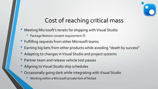 Cost of reaching critical mass
• Meeting Microsoft’s tenets for shipping withVisual Studio
• Package Restore consent requirement 
• Fulfilling requests from other Microsoft teams
• Earning big bets from other products while avoiding “death by success”
• Adapting to changes inVisual Studio and project systems
• Partner team and release vehicle test passes
• Aligning toVisual Studio ship schedules
• Occasionally going dark while integrating withVisual Studio
• Working within a Microsoft private fork of NuGet
 
