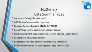 NuGet 2.7
Late Summer 2013
• Automatic Package Restore inVS
• Add ‘Restore’ command to nuget.exe
• Package Restore Consent ON BY DEFAULT!
• Group Policy control over default package sources
• Omit development-only dependencies when packing (Adam Ralph)
• Support XNA forWindows Phone
• Support pre-installed packages outside ofVSTemplates
• Build errors/warnings for packages that need reinstallation
 