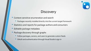 Discovery
• Context-sensitive enumeration and search
• Packages recently installed directly into the current target framework
• Statistics and reports for package authors and consumers
• Editable package metadata
• Package discovery through graphs
• Follow packages, owners, and users to generate custom feeds
• OAuth and authentication throughVisual Studio’s sign in
 