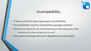 Incompatibility
• Create a system for reporting package incompatibilities
• Incompatibilities would be checked before package installation
• Warning you about the risk, not preventing you from doing your work
• “Stop trying to be clever and get out of my way!”
• Also works for packages that aren’t dependencies of one another
 