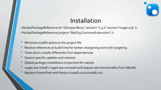 Installation
<NuGetPackageReference id=“Glimpse.Mvc4” version=“1.3.2” source=“nuget.org” />
<NuGetPackageReference project=“MyOrg.CommonExtensions” />
• Minimize modifications to the project file
• Resolve references at build time for better retargeting and multi-targeting
• Treat direct installs differently from dependencies
• Source-specific updates and restores
• Global package installations (important for native)
• nuget.exe install / nuget.exe uninstall (will require new functionality from XBuild)
• Replace PowerShell with Roslyn (install.csx/uninstall.csx)
 