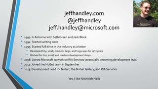 jeffhandley.com
@jeffhandley
jeff.handley@microsoft.com
• 1993: In Airborne with Seth Green and Jack Black
• 1994: Started writing code
• 1995: Started full-time in the industry as a tester
• Developed tiny, small, medium, large, and huge apps for 12½ years
• Worked for tiny, small, and medium development shops
• 2008: Joined Microsoft to work on RIA Services (eventually becoming development lead)
• 2011: Joined the NuGet team in September
• 2013: Development Lead for NuGet, the NuGet Gallery, and RIA Services
Yes, I like Nine Inch Nails
 