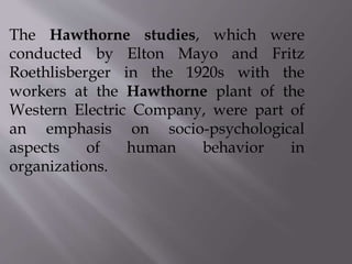 The Hawthorne studies, which were
conducted by Elton Mayo and Fritz
Roethlisberger in the 1920s with the
workers at the Hawthorne plant of the
Western Electric Company, were part of
an emphasis on socio-psychological
aspects of human behavior in
organizations.
 