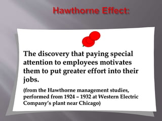 The discovery that paying special
attention to employees motivates
them to put greater effort into their
jobs.
(from the Hawthorne management studies,
performed from 1924 – 1932 at Western Electric
Company’s plant near Chicago)
 