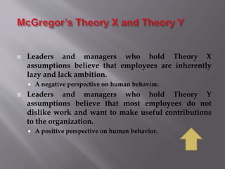  Leaders and managers who hold Theory X
assumptions believe that employees are inherently
lazy and lack ambition.
 A negative perspective on human behavior.
 Leaders and managers who hold Theory Y
assumptions believe that most employees do not
dislike work and want to make useful contributions
to the organization.
 A positive perspective on human behavior.
 