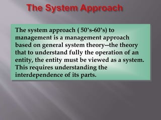 The system approach ( 50’s-60’s) to
management is a management approach
based on general system theory--the theory
that to understand fully the operation of an
entity, the entity must be viewed as a system.
This requires understanding the
interdependence of its parts.
 