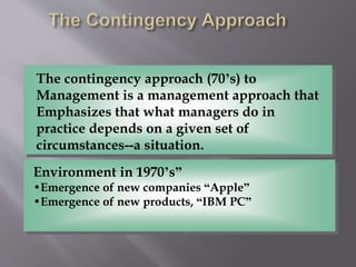 The contingency approach (70’s) to
Management is a management approach that
Emphasizes that what managers do in
practice depends on a given set of
circumstances--a situation.
Environment in 1970’s”
•Emergence of new companies “Apple”
•Emergence of new products, “IBM PC”
 