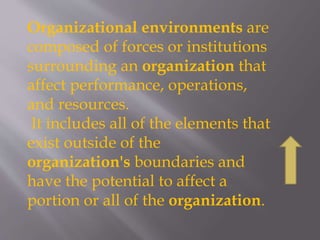 Organizational environments are
composed of forces or institutions
surrounding an organization that
affect performance, operations,
and resources.
It includes all of the elements that
exist outside of the
organization's boundaries and
have the potential to affect a
portion or all of the organization.
 