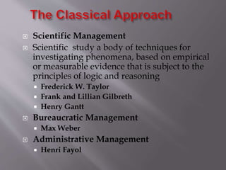  Scientific Management
 Scientific study a body of techniques for
investigating phenomena, based on empirical
or measurable evidence that is subject to the
principles of logic and reasoning
 Frederick W. Taylor
 Frank and Lillian Gilbreth
 Henry Gantt
 Bureaucratic Management
 Max Weber
 Administrative Management
 Henri Fayol
 
