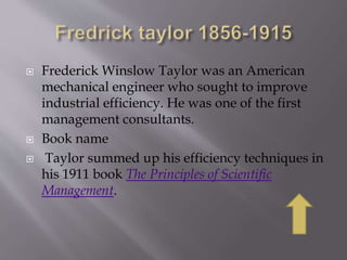 Frederick Winslow Taylor was an American
mechanical engineer who sought to improve
industrial efficiency. He was one of the first
management consultants.
 Book name
 Taylor summed up his efficiency techniques in
his 1911 book The Principles of Scientific
Management.
 