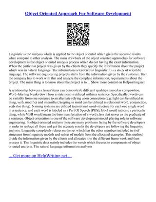 Object Oriented Approach For Software Development
Linguistic is the analysis which is applied to the object oriented which gives the accurate results
when compare to other analysis. The main drawback of the object oriented approaches for software
development is the object oriented analysis process which do not having the exact information.
When the particular project was given by the clients they specify the information about the project
which was in natural language. The information is tendered in linguistic it is a study of scientific
language. The software engineering projects starts from the information given by the customer. Then
the company has to work with that and analyze the complete information, requirements about the
project. The main thing is to know about the project is to ... Show more content on Helpwriting.net
...
A relationship between classes/items can demonstrate different qualities named as composition.
Word–labeling breaks down how a statement is utilized within a sentence. Specifically, words can
be variably from one sentence to an alternate relying upon connection (e.g. light can be utilized as
thing, verb, modifier and intensifier; keeping in mind can be utilized as relational word, conjunction,
verb also thing). Naming systems are utilized to point out word–structure for each one single word
in a sentence, and each word is labeled as a Part Of Speech (POS), label would indicate a particular
thing, while VBB would mean the base manifestation of a word class that server as the predicate of
a sentence. Object orientation is one of the software development model playing role in software
engineering. In object oriented analysis there are many problems facing by the software developers
in order to replace all these and get the accurate results the developers are following the linguistic
analysis. Linguistic completely relates on the set which has the other members included in it of
structures from linguistic models and subset of models from the allocated examples. This method
divide the information given by the clients and allocates it to the different frame work and then
process it. The linguistic data mainly includes the words which focuses to components of object
oriented analysis. The natural language information analyses
... Get more on HelpWriting.net ...
 