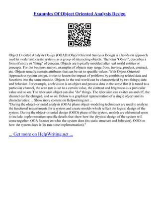 Examples Of Object Oriented Analysis Design
Object Oriented Analysis Design (OOAD) Object Oriental Analysis Design is a hands on approach
used to model and create systems as a group of interacting objects. The term "Object", describes a
form of entity or "thing" of concern. Objects are typically modeled after real world entities or
concepts. For the business analyst, examples of objects may range from; invoice, product, contract,
etc. Objects usually contain attributes that can be set to specific values. With Object Oriented
Approach to system design, it tries to lessen the impact of problems by combining related data and
functions into the same module. Objects In the real world can be characterized by two things; data
and behavior. For example, a television is an object and possess data in the sense that it is tuned to a
particular channel, the scan rate is set to a certain value, the contrast and brightness is a particular
value and so on. The television object can also "do" things. The television can switch on and off, the
channel can be changed, and so on. Below is a graphical representation of a single object and its
characteristics: ... Show more content on Helpwriting.net ...
"During the object–oriented analysis (OOA) phase object–modeling techniques are used to analyze
the functional requirements for a system and create models which reflect the logical design of the
system. During the object–oriented design (OOD) phase of the system, models are elaborated upon
to include implementation specific details that show how the physical design of the system will
come together. OOA focuses on what the system does (its static structure and behavior), OOD on
how the system does it (its run–time implementation)."
... Get more on HelpWriting.net ...
 