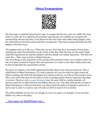 Object Permanentism
The first stage is called the Sensorimotor stage. It occupies the first two years of a child's life, from
birth to 2 years old. It is called the Sensorimotor stage because in it children are occupied with
sensing things and moving them. From these activities they learn what makes things happen, what
the connections are between actions and their consequences. They learn to grasp and hold and what
happens when they let go.
This happens later on in the stage. When they are new–born they have no concept of there being
anything else apart from themselves in the world. In fact they think that they are the world. Piaget
called this Egocentism; he said that children with this attitude were totally Egocentric. This does not
mean that ... Show more content on Helpwriting.net ...
Like most things in life, acquisition of the concept of the external world is not as simple as that, but
this is no place in which to enquire after such questions. It is easier to ask what evidence there may
be that an individual has acquired the concept.
One piece of evidence is the child's apparent belief that objects exist when not perceived. This is
called belief in Object Permanence. If a cloth is placed over a toy for which an eight–month old
child is reaching, the child will immediately lose interest in the toy, as if the toy had ceased to exist.
This is just what it has done for the child; as soon as anything passes from its experience that thing
is no more. However, only a couple of months later, the same child in a similar situation will
actively search for an object that has been hidden from its view. The older child has the concept of
Object Permanence; it believes that there is an object under the cloth even though it cannot see it,
feel it, hear it, taste it or smell it, and will make an effort to reach it if it so desires.
The child's problems are not over yet, though. It is not very agile in its thought; if a toy has been
hidden very often in one place,
... Get more on HelpWriting.net ...
 