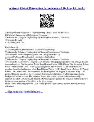 A Strong Object Recognition Is Implemented By Lbp, Ltp And...
A Strong Object Recognition is Implemented by LBP, LTP and RLBP vany.s
PG Scholar, Department of Information Technology
Vivekanandha College of Engineering for Women (Autonomous), Tamilnadu
Tiruchengode, India
s.vany089@gmail.com
Karthi Prem. S
Assistant Professor, Department of Information Technology
Vivekanandha College of Engineering for Women (Autonomous), Tamilnadu
Tiruchengode, India karthiprem@gmail.com Udhayachandrika. A
Assistant Professor, Department of Information Technology
Vivekanandha College of Engineering for Women (Autonomous), Tamilnadu
Tiruchengode, India udhayaa11@gmail.com Abstract– This paper proposed two set of edge–texture
features is such as Discriminative Robust Local Binary Pattern (DRLBP) and Discriminative Robust
Local Ternary Pattern (DRLTP) for object recognition. The proposed DLBP and DRLTP are
resultant from the disadvantage of the Local Binary Pattern (LBP), Local Ternary Pattern (LTP) and
Robust LBP (RLBP).The LBP system and the RLBP system are mapped in the same block .The
proposed feature indentifies the problem of discrimination between a bright object against dark
background and vice–versa. The proposed feature also retains contrast information for object
contours the LBP, LTP and RLBP discards. By the proposed features the objects is further analyzed
for the accurate position of the object in the given image.
Index Terms– Object recognition, Local Binary pattern, Local Ternary Pattern, Texture, features
extraction.
... Get more on HelpWriting.net ...
 