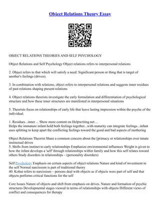 Object Relations Theory Essay
OBJECT RELATIONS THEORIES AND SELF PSYCHOLOGY
Object Relations and Self Psychology Object relations refers to interpersonal relations
2. Object refers to that which will satisfy a need. Significant person or thing that is target of
another's feelings (drives).
3. In combination with relations, object refers to interpersonal relations and suggests inner residues
of past relations shaping present relations
4. Object relations theorists investigate the early formulation and differentiation of psychological
structure and how these inner structures are manifested in interpersonal situations
5. Theorists focus on relationships of early life that leave lasting impression within the psyche of the
individual.
1. Residues...inner ... Show more content on Helpwriting.net ...
Helps the immature infant hold both feelings together...with maturity can integrate feelings...infant
uses splitting to keep apart the conflicting feelings toward the good and bad aspects of mothering
Object Relations Theorist Share a common concern about the [primacy or relationships over innate
instinctual drives
5. Shifts from instinct to early relationships Emphasize environmental influences Weight is given to
how the infant develops a 'self' through relationships within family and how this self relates toward
others Study disorders in relationships – (personality disorders)
Self Psychology Emphasis on certain aspects of object relations Nature and kind of investment in
the self Normal narcissism is part of traditional theory
40. Kohut refers to narcissism – persons deal with objects as if objects were part of self and that
objects performs critical functions for the self
Core Issues Nature of objects and shift from emphasis on drives. Nature and formation of psychic
structures Developmental stages viewed in terms of relationships with objects Different views of
conflict and consequences for therapy
 